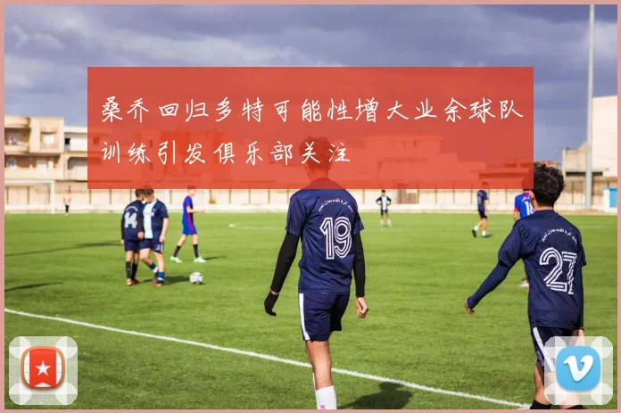 桑乔回归多特可能性增大业余球队训练引发俱乐部关注