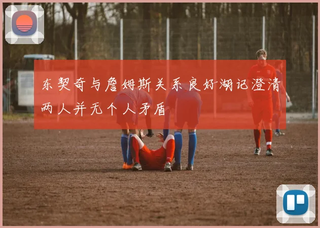 东契奇与詹姆斯关系良好湖记澄清两人并无个人矛盾