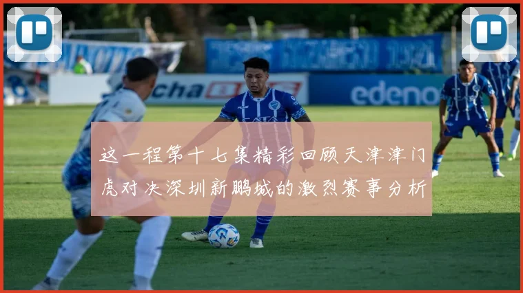 这一程第十七集精彩回顾天津津门虎对决深圳新鹏城的激烈赛事分析与亮点解读