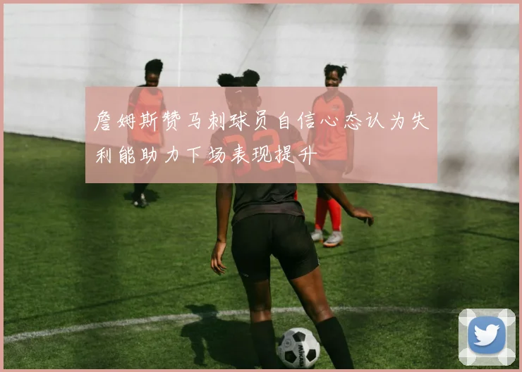 詹姆斯赞马刺球员自信心态认为失利能助力下场表现提升