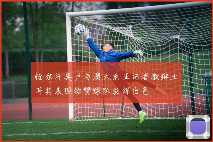 恰尔汗奥卢与澳大利亚记者激辩土耳其表现称赞球队发挥出色