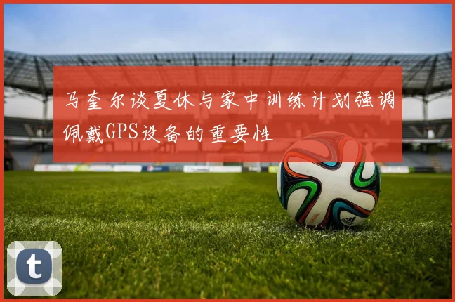 马奎尔谈夏休与家中训练计划强调佩戴GPS设备的重要性