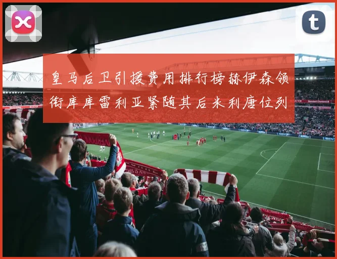 皇马后卫引援费用排行榜赫伊森领衔库库雷利亚紧随其后米利唐位列第三