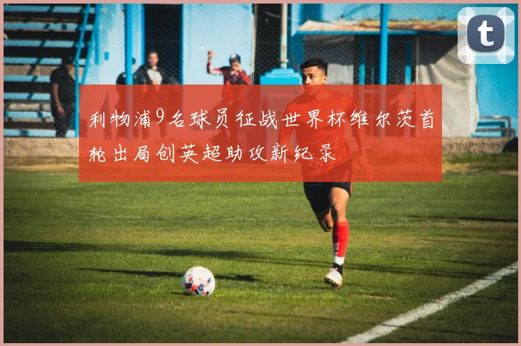 利物浦9名球员征战世界杯维尔茨首轮出局创英超助攻新纪录