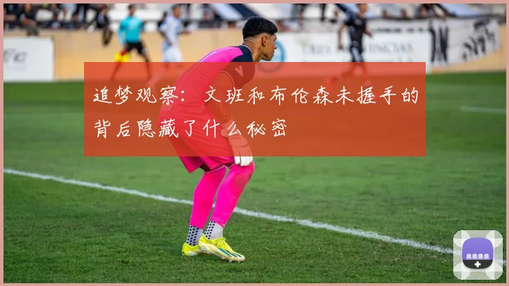 追梦观察：文班和布伦森未握手的背后隐藏了什么秘密