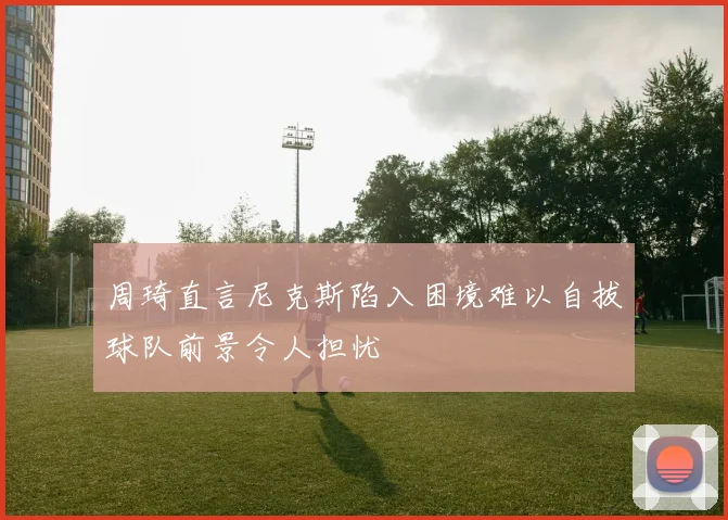 周琦直言尼克斯陷入困境难以自拔球队前景令人担忧