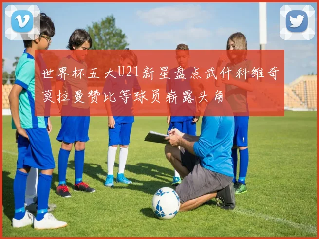世界杯五大U21新星盘点武什科维奇莫拉曼赞比等球员崭露头角